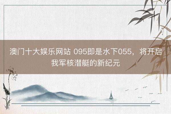 澳门十大娱乐网站 095即是水下055，将开启我军核潜艇的新纪元