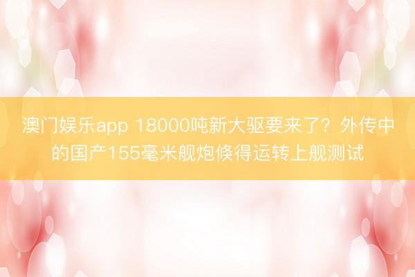 澳门娱乐app 18000吨新大驱要来了？外传中的国产155毫米舰炮倏得运转上舰测试