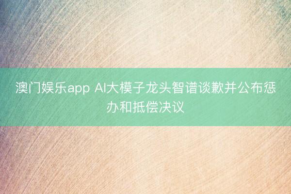 澳门娱乐app AI大模子龙头智谱谈歉并公布惩办和抵偿决议