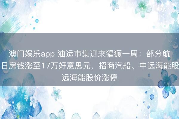 澳门娱乐app 油运市集迎来猖獗一周：部分航路油轮日房钱涨至17万好意思元，招商汽船、中远海能股价涨停
