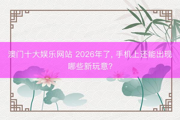 澳门十大娱乐网站 2026年了, 手机上还能出现哪些新玩意?