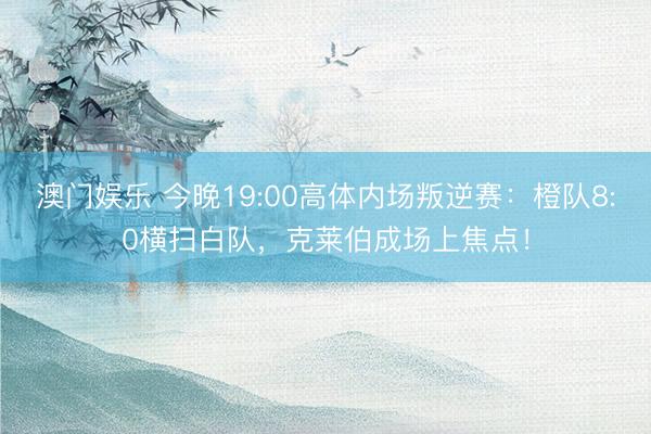 澳门娱乐 今晚19:00高体内场叛逆赛:橙队8:0横扫白队,克莱伯成场上焦点!