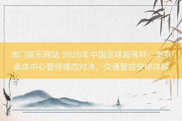 澳门娱乐网站 2026年中国足球超等杯：南京奥体中心管待情态对决，交通管控安排详解