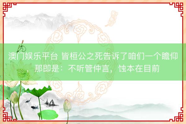 澳门娱乐平台 皆桓公之死告诉了咱们一个瞻仰，那即是：不听管仲言，蚀本在目前