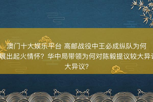 澳门十大娱乐平台 高邮战役中王必成纵队为何进展出起火情怀？华中局带领为何对陈毅提议较大异议？
