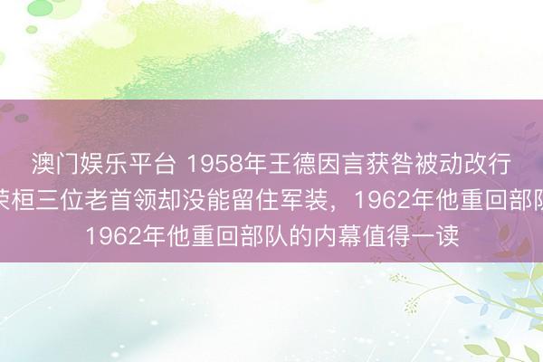 澳门娱乐平台 1958年王德因言获咎被动改行，找遍陈毅、罗荣桓三位老首领却没能留住军装，1962年他重回部队的内幕值得一读