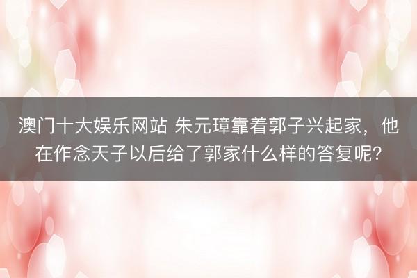 澳门十大娱乐网站 朱元璋靠着郭子兴起家，他在作念天子以后给了郭家什么样的答复呢？