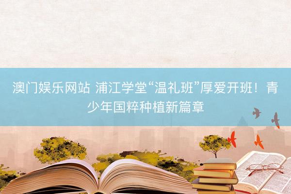 澳门娱乐网站 浦江学堂“温礼班”厚爱开班！青少年国粹种植新篇章