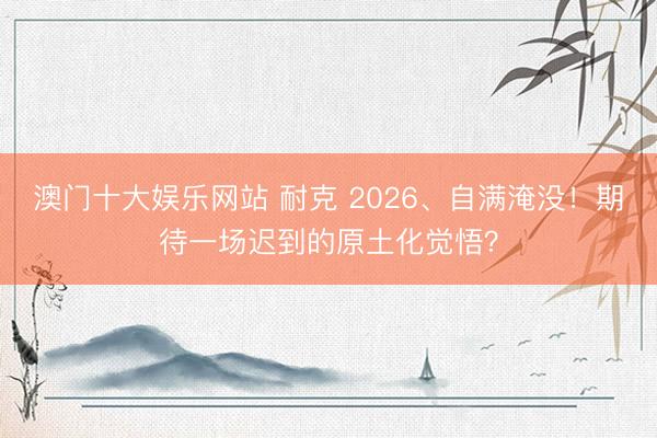 澳门十大娱乐网站 耐克 2026、自满淹没！期待一场迟到的原土化觉悟？