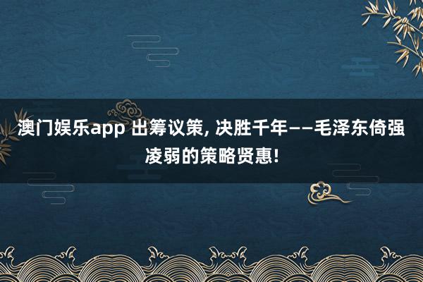 澳门娱乐app 出筹议策, 决胜千年——毛泽东倚强凌弱的策略贤惠!
