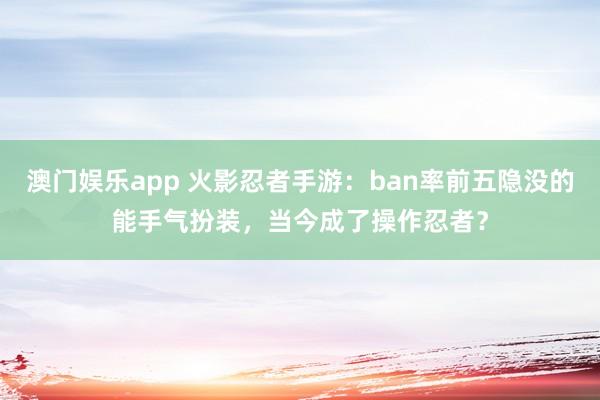 澳门娱乐app 火影忍者手游：ban率前五隐没的能手气扮装，当今成了操作忍者？