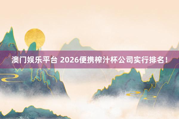 澳门娱乐平台 2026便携榨汁杯公司实行排名！