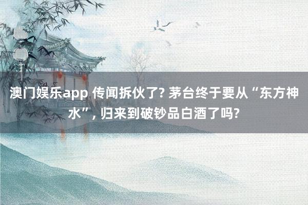 澳门娱乐app 传闻拆伙了? 茅台终于要从“东方神水”, 归来到破钞品白酒了吗?