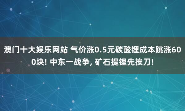 澳门十大娱乐网站 气价涨0.5元碳酸锂成本跳涨600块! 中东一战争, 矿石提锂先挨刀!