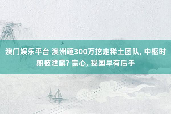 澳门娱乐平台 澳洲砸300万挖走稀土团队, 中枢时期被泄露? 宽心, 我国早有后手