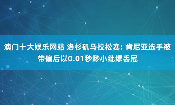 澳门十大娱乐网站 洛杉矶马拉松赛: 肯尼亚选手被带偏后以0.01秒渺小纰缪丢冠
