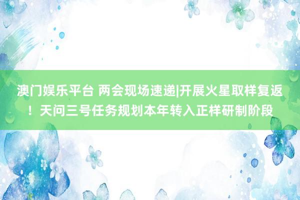 澳门娱乐平台 两会现场速递|开展火星取样复返！天问三号任务规划本年转入正样研制阶段