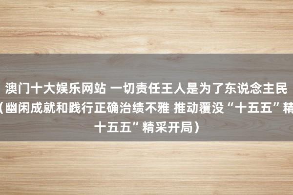 澳门十大娱乐网站 一切责任王人是为了东说念主民的幸福（幽闲成就和践行正确治绩不雅 推动覆没“十五五”精采开局）
