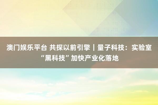 澳门娱乐平台 共探以前引擎｜量子科技：实验室“黑科技”加快产业化落地