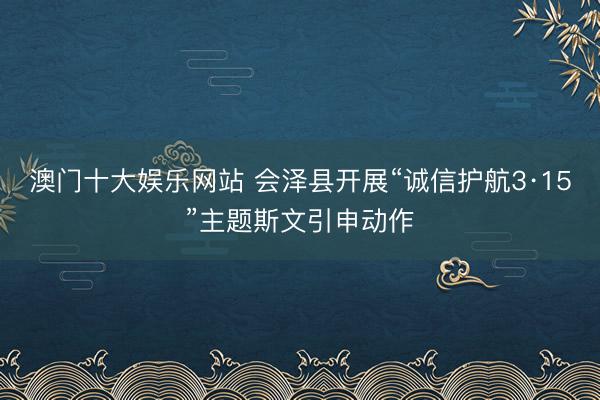 澳门十大娱乐网站 会泽县开展“诚信护航3·15”主题斯文引申动作