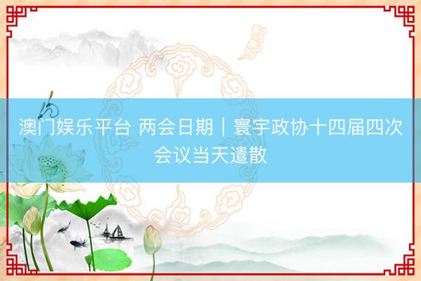 澳门娱乐平台 两会日期｜寰宇政协十四届四次会议当天遣散