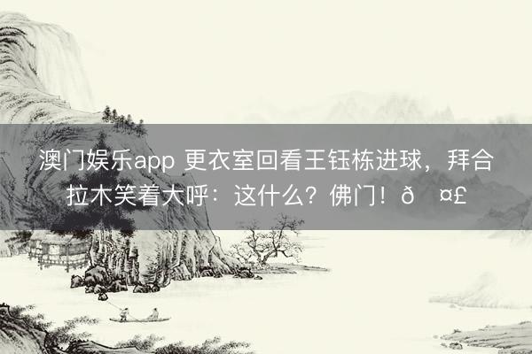 澳门娱乐app 更衣室回看王钰栋进球，拜合拉木笑着大呼：这什么？佛门！🤣