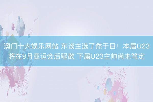 澳门十大娱乐网站 东谈主选了然于目！本届U23将在9月亚运会后驱散 下届U23主帅尚未笃定