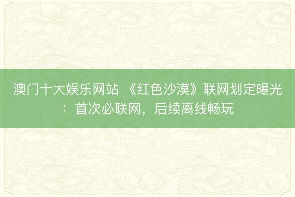 澳门十大娱乐网站 《红色沙漠》联网划定曝光：首次必联网，后续离线畅玩