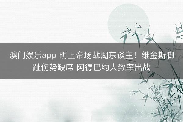 澳门娱乐app 明上帝场战湖东谈主！维金斯脚趾伤势缺席 阿德巴约大致率出战