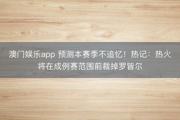 澳门娱乐app 预测本赛季不追忆！热记：热火将在成例赛范围前裁掉罗皆尔