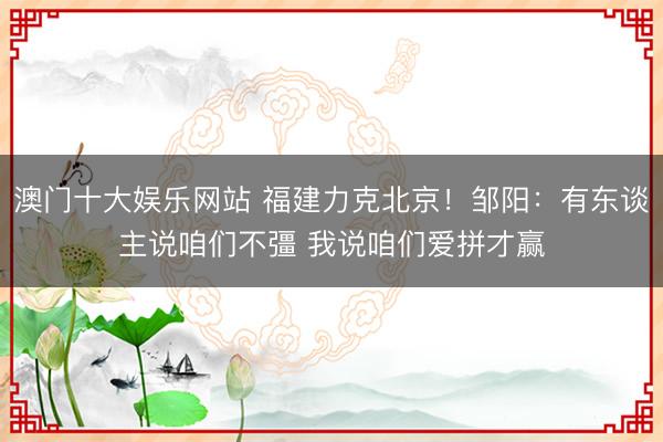 澳门十大娱乐网站 福建力克北京！邹阳：有东谈主说咱们不彊 我说咱们爱拼才赢