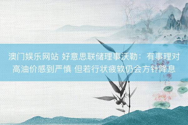 澳门娱乐网站 好意思联储理事沃勒：有事理对高油价感到严慎 但若行状疲软仍会方针降息