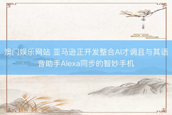 澳门娱乐网站 亚马逊正开发整合AI才调且与其语音助手Alexa同步的智妙手机