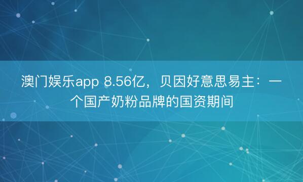 澳门娱乐app 8.56亿,贝因好意思易主:一个国产奶粉品牌的国资期间