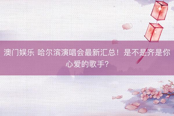 澳门娱乐 哈尔滨演唱会最新汇总！是不是齐是你心爱的歌手？