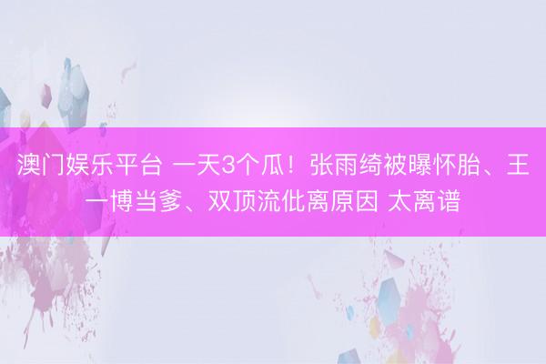 澳门娱乐平台 一天3个瓜！张雨绮被曝怀胎、王一博当爹、双顶流仳离原因 太离谱