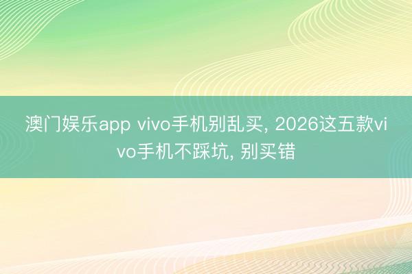 澳门娱乐app vivo手机别乱买, 2026这五款vivo手机不踩坑, 别买错