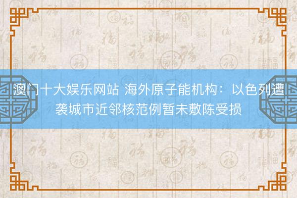 澳门十大娱乐网站 海外原子能机构：以色列遭袭城市近邻核范例暂未敷陈受损