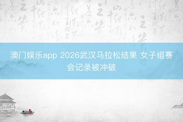澳门娱乐app 2026武汉马拉松结果 女子组赛会记录被冲破