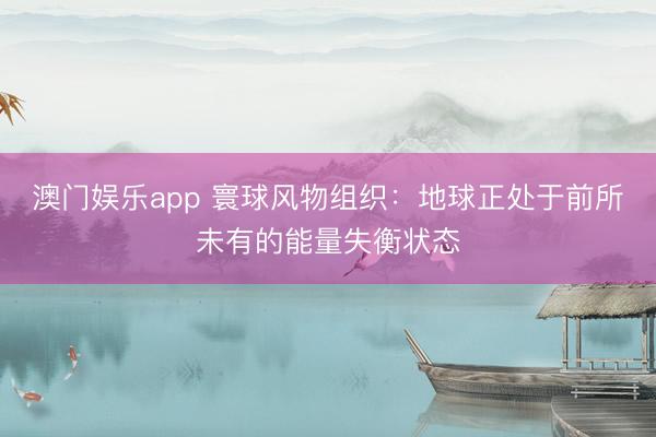 澳门娱乐app 寰球风物组织：地球正处于前所未有的能量失衡状态