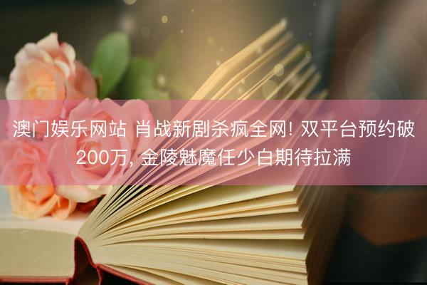 澳门娱乐网站 肖战新剧杀疯全网! 双平台预约破200万， 金陵魅魔任少白期待拉满
