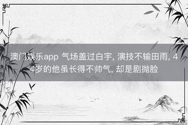 澳门娱乐app 气场盖过白宇， 演技不输田雨， 44岁的他虽长得不帅气， 却是剧抛脸