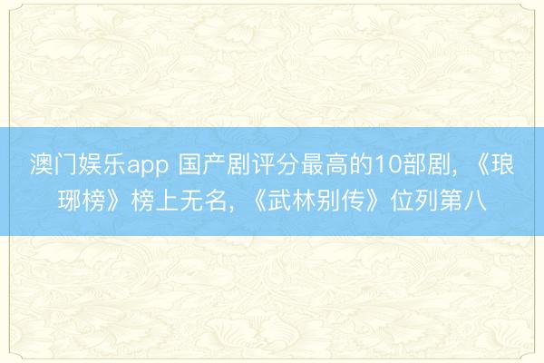 澳门娱乐app 国产剧评分最高的10部剧, 《琅琊榜》榜上无名, 《武林别传》位列第八
