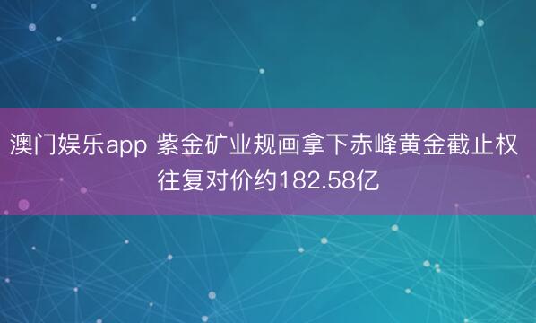澳门娱乐app 紫金矿业规画拿下赤峰黄金截止权 往复对价约182.58亿