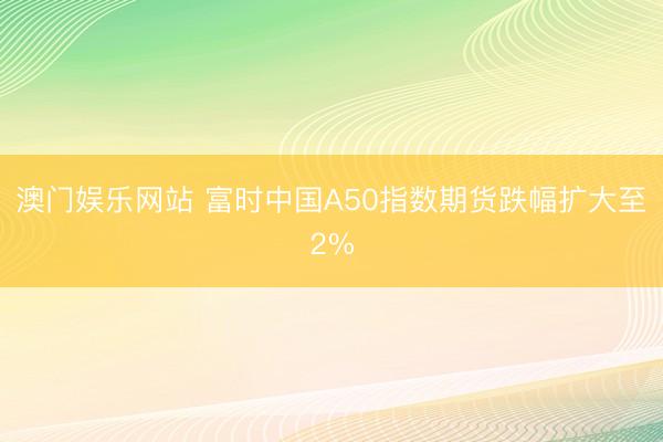 澳门娱乐网站 富时中国A50指数期货跌幅扩大至2%