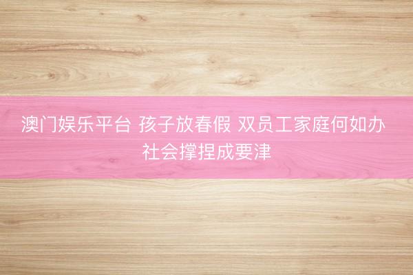 澳门娱乐平台 孩子放春假 双员工家庭何如办 社会撑捏成要津
