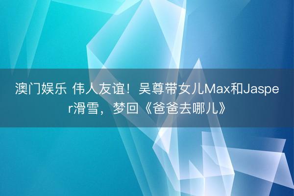 澳门娱乐 伟人友谊！吴尊带女儿Max和Jasper滑雪，梦回《爸爸去哪儿》