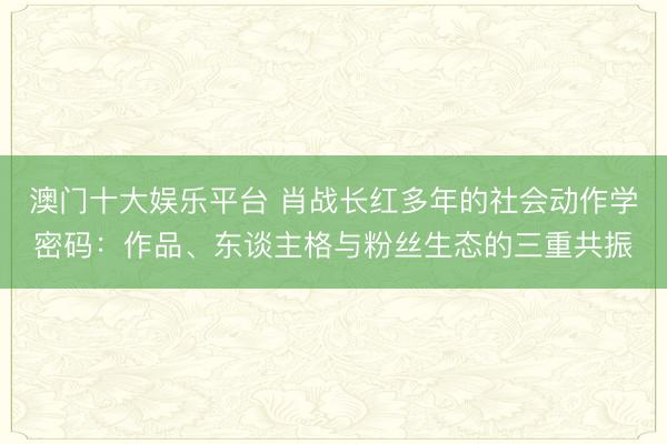 澳门十大娱乐平台 肖战长红多年的社会动作学密码：作品、东谈主格与粉丝生态的三重共振