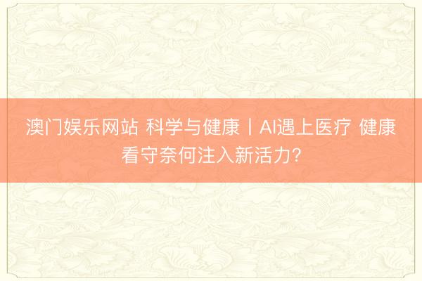澳门娱乐网站 科学与健康丨AI遇上医疗 健康看守奈何注入新活力？