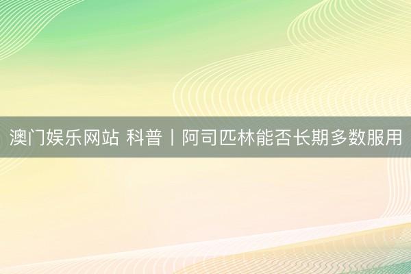 澳门娱乐网站 科普丨阿司匹林能否长期多数服用